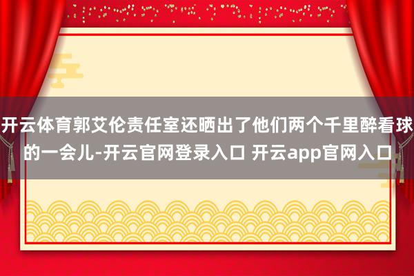 开云体育郭艾伦责任室还晒出了他们两个千里醉看球的一会儿-开云官网登录入口 开云app官网入口