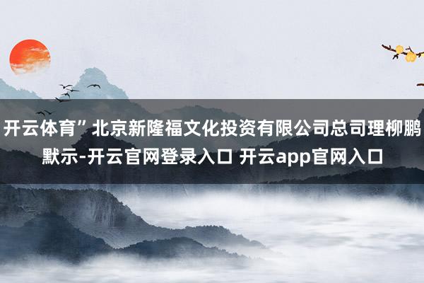 开云体育”北京新隆福文化投资有限公司总司理柳鹏默示-开云官网登录入口 开云app官网入口