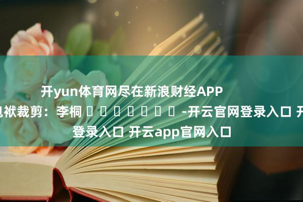 开yun体育网尽在新浪财经APP            						包袱裁剪：李桐 							-开云官网登录入口 开云app官网入口