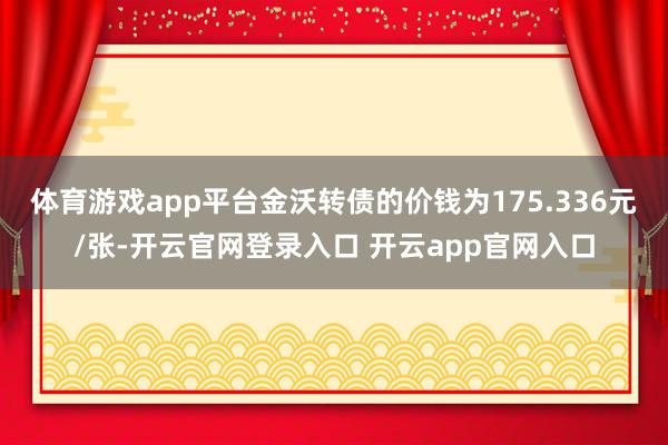体育游戏app平台金沃转债的价钱为175.336元/张-开云官网登录入口 开云app官网入口