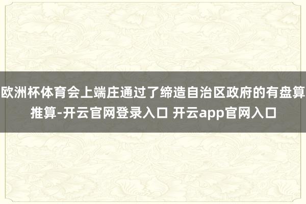 欧洲杯体育会上端庄通过了缔造自治区政府的有盘算推算-开云官网登录入口 开云app官网入口