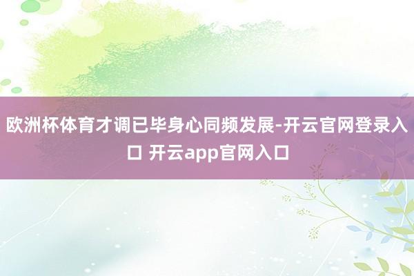 欧洲杯体育才调已毕身心同频发展-开云官网登录入口 开云app官网入口