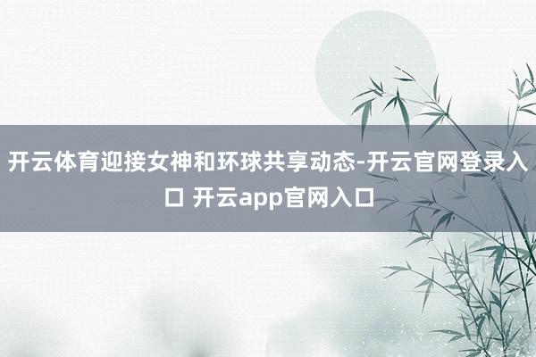 开云体育迎接女神和环球共享动态-开云官网登录入口 开云app官网入口