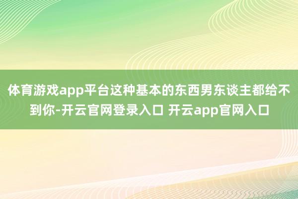 体育游戏app平台这种基本的东西男东谈主都给不到你-开云官网登录入口 开云app官网入口
