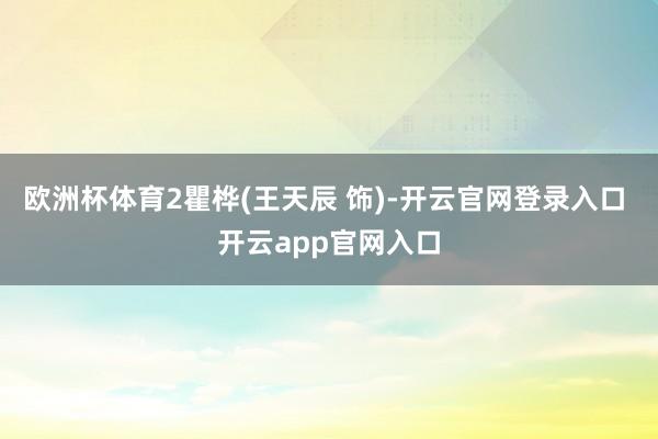 欧洲杯体育2瞿桦(王天辰 饰)-开云官网登录入口 开云app官网入口