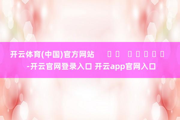 开云体育(中国)官方网站      		  					  -开云官网登录入口 开云app官网入口