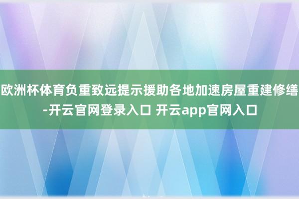 欧洲杯体育负重致远提示援助各地加速房屋重建修缮-开云官网登录入口 开云app官网入口