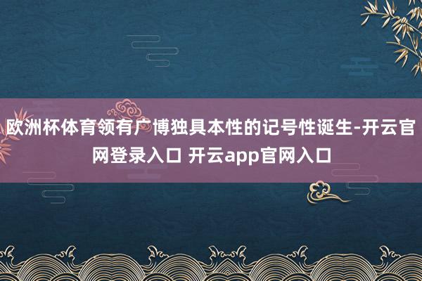 欧洲杯体育领有广博独具本性的记号性诞生-开云官网登录入口 开云app官网入口