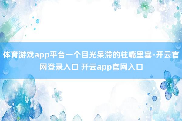 体育游戏app平台一个目光呆滞的往嘴里塞-开云官网登录入口 开云app官网入口