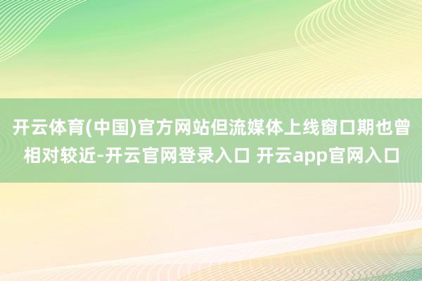 开云体育(中国)官方网站但流媒体上线窗口期也曾相对较近-开云官网登录入口 开云app官网入口