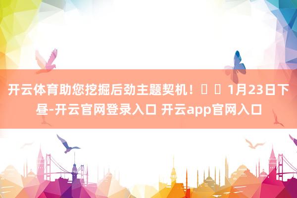 开云体育助您挖掘后劲主题契机! 1月23日下昼-开云官网登录入口 开云app官网入口