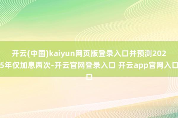 开云(中国)kaiyun网页版登录入口并预测2025年仅加息两次-开云官网登录入口 开云app官网入口