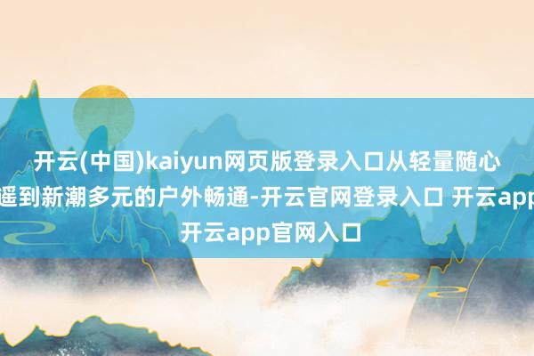 开云(中国)kaiyun网页版登录入口从轻量随心的日常逍遥到新潮多元的户外畅通-开云官网登录入口 开云app官网入口