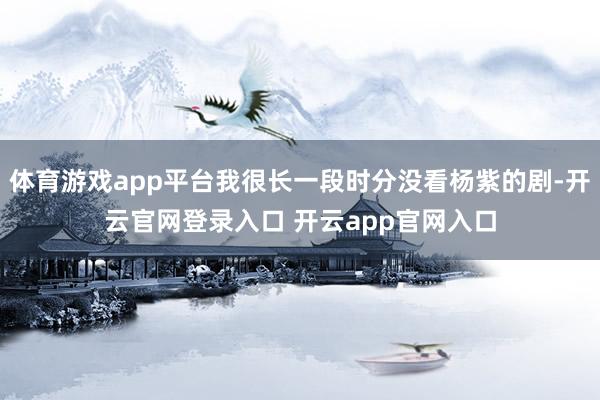 体育游戏app平台我很长一段时分没看杨紫的剧-开云官网登录入口 开云app官网入口