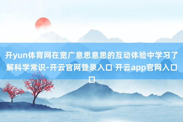 开yun体育网在宽广意思意思的互动体验中学习了解科学常识-开云官网登录入口 开云app官网入口