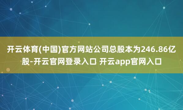 开云体育(中国)官方网站公司总股本为246.86亿股-开云官网登录入口 开云app官网入口