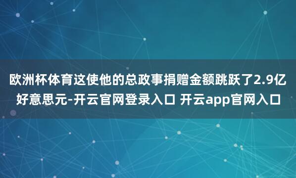 欧洲杯体育这使他的总政事捐赠金额跳跃了2.9亿好意思元-开云官网登录入口 开云app官网入口