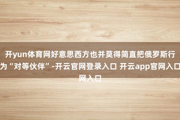 开yun体育网好意思西方也并莫得简直把俄罗斯行为“对等伙伴”-开云官网登录入口 开云app官网入口