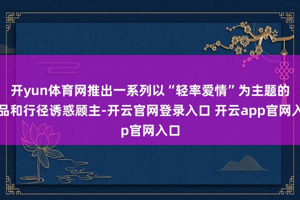 开yun体育网推出一系列以“轻率爱情”为主题的商品和行径诱惑顾主-开云官网登录入口 开云app官网入口