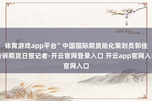 体育游戏app平台”中国国际期货能化策划员郭佳告诉期货日报记者-开云官网登录入口 开云app官网入口