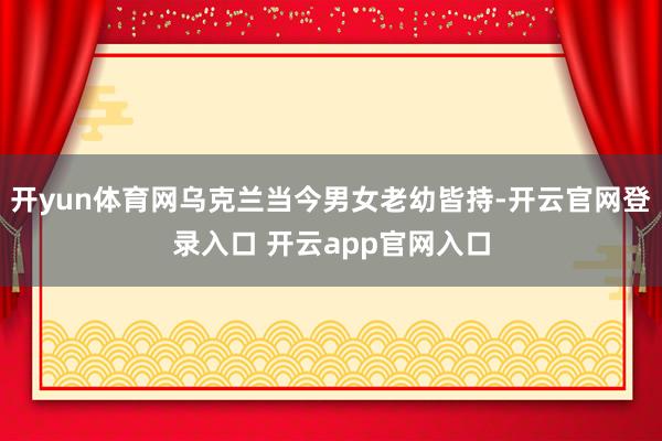 开yun体育网乌克兰当今男女老幼皆持-开云官网登录入口 开云app官网入口