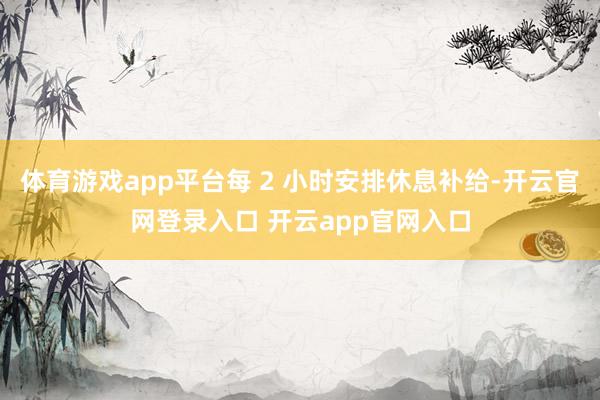体育游戏app平台每 2 小时安排休息补给-开云官网登录入口 开云app官网入口