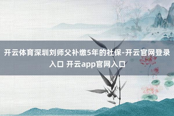 开云体育深圳刘师父补缴5年的社保-开云官网登录入口 开云app官网入口