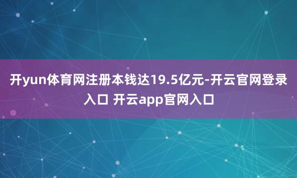开yun体育网注册本钱达19.5亿元-开云官网登录入口 开云app官网入口