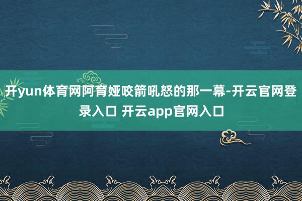 开yun体育网阿育娅咬箭吼怒的那一幕-开云官网登录入口 开云app官网入口