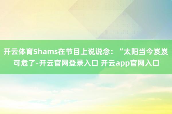开云体育Shams在节目上说说念：“太阳当今岌岌可危了-开云官网登录入口 开云app官网入口