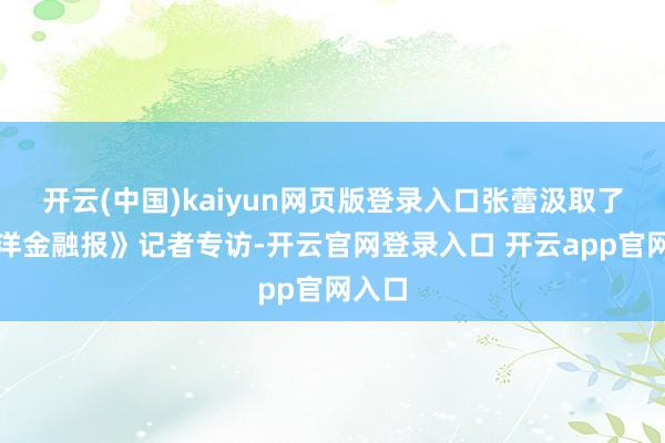 开云(中国)kaiyun网页版登录入口张蕾汲取了《外洋金融报》记者专访-开云官网登录入口 开云app官网入口