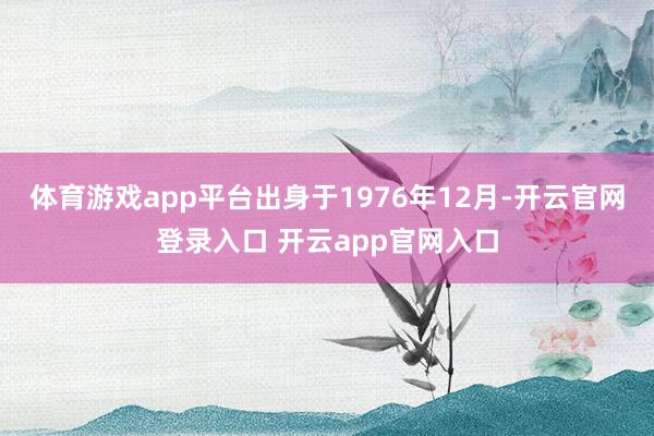 体育游戏app平台出身于1976年12月-开云官网登录入口 开云app官网入口