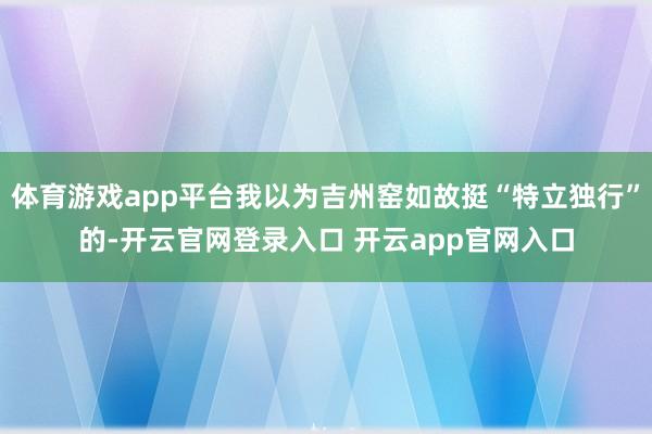 体育游戏app平台我以为吉州窑如故挺“特立独行”的-开云官网登录入口 开云app官网入口