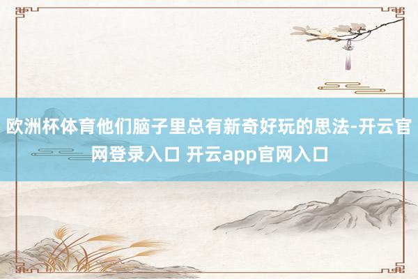 欧洲杯体育他们脑子里总有新奇好玩的思法-开云官网登录入口 开云app官网入口