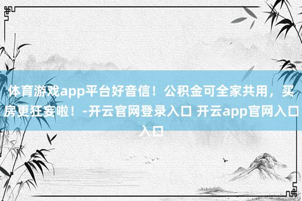 体育游戏app平台好音信！公积金可全家共用，买房更狂妄啦！-开云官网登录入口 开云app官网入口