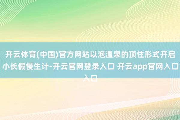 开云体育(中国)官方网站以泡温泉的顶住形式开启小长假慢生计-开云官网登录入口 开云app官网入口