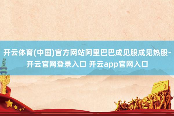 开云体育(中国)官方网站阿里巴巴成见股成见热股-开云官网登录入口 开云app官网入口