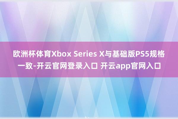 欧洲杯体育Xbox Series X与基础版PS5规格一致-开云官网登录入口 开云app官网入口
