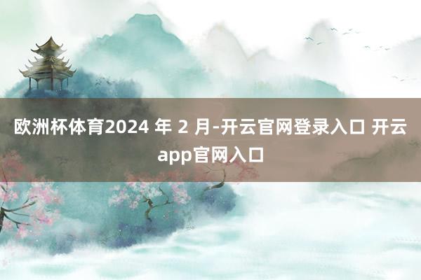 欧洲杯体育2024 年 2 月-开云官网登录入口 开云app官网入口