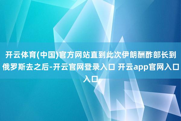 开云体育(中国)官方网站直到此次伊朗酬酢部长到俄罗斯去之后-开云官网登录入口 开云app官网入口
