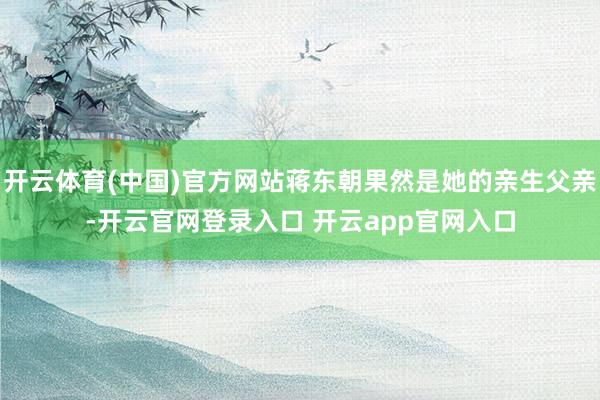 开云体育(中国)官方网站蒋东朝果然是她的亲生父亲-开云官网登录入口 开云app官网入口
