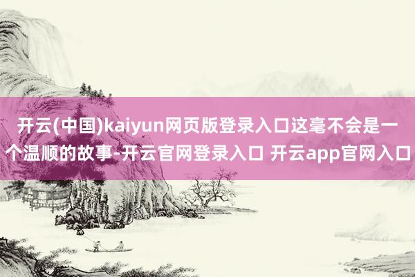 开云(中国)kaiyun网页版登录入口这毫不会是一个温顺的故事-开云官网登录入口 开云app官网入口