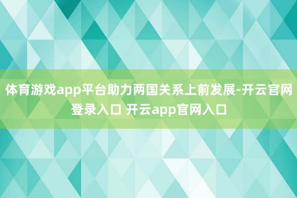 体育游戏app平台助力两国关系上前发展-开云官网登录入口 开云app官网入口