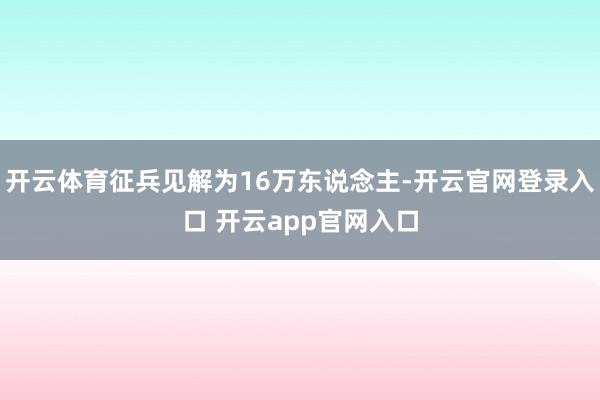 开云体育征兵见解为16万东说念主-开云官网登录入口 开云app官网入口
