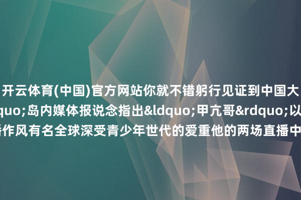 开云体育(中国)官方网站你就不错躬行见证到中国大陆的发展速率&rdquo;岛内媒体报说念指出&ldquo;甲亢哥&rdquo;以亢奋、夸张、随心的直播作风有名全球深受青少年世代的爱重他的两场直播中干净的街说念随和的寰球、高速鸠合等将真的的中国呈刻下全球年青不雅众眼前&nbsp;还有岛内报说念著述指出跟着游戏、动画电影以及出动直播等软实力的印象在全球强化一个愈加绽放自信的中国文化面庞必将缓缓渗透更多东说念主的心里岛内公论指出好意思国网红用一顿暖锅、一场乒乓球赛一辆电车和他在中国的一些资格让广泛的国外网友看到了&ldquo;莫得滤镜下的中国&rdquo;而岛内竟还有东说念主口出恶言症结抹黑大陆险些即是&ldquo;井底之蛙&rdquo;关于此前曾脱口&ldquo;大陆高铁莫得靠背&rdquo;而被戏称为&ldquo;靠背哥&rdquo;的王义川台湾情状酌量员谢寒冰隔空喊话&ldquo;去望望真的的中国大陆吧&rdquo;    -开云官网登录入口 开云app官网入口
