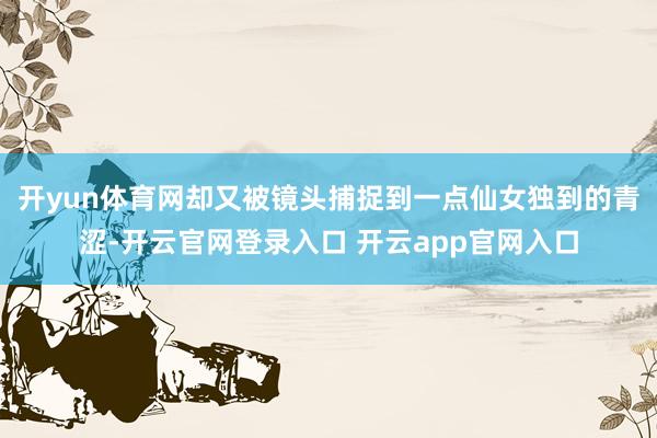 开yun体育网却又被镜头捕捉到一点仙女独到的青涩-开云官网登录入口 开云app官网入口