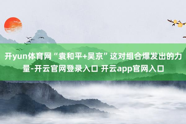 开yun体育网“袁和平+吴京”这对组合爆发出的力量-开云官网登录入口 开云app官网入口