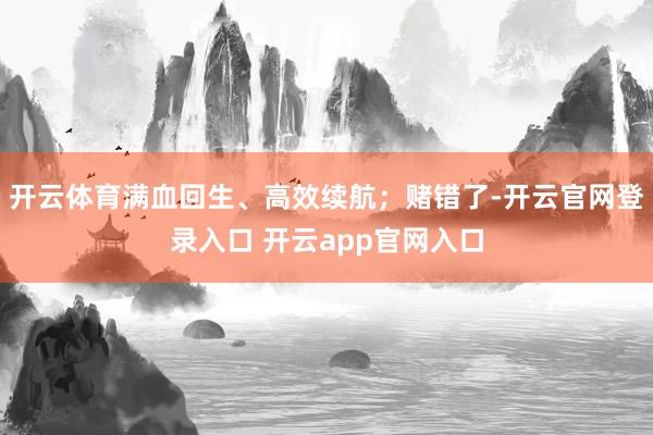开云体育满血回生、高效续航；赌错了-开云官网登录入口 开云app官网入口
