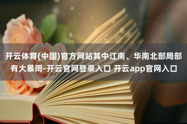 开云体育(中国)官方网站其中江南、华南北部局部有大暴雨-开云官网登录入口 开云app官网入口