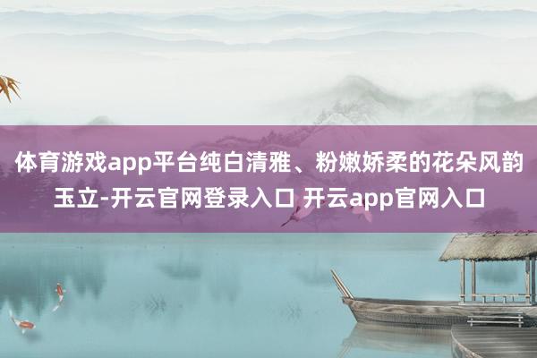 体育游戏app平台纯白清雅、粉嫩娇柔的花朵风韵玉立-开云官网登录入口 开云app官网入口